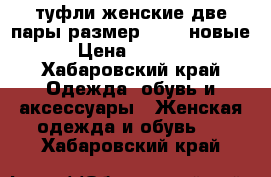 туфли женские две пары размер 36-37 новые › Цена ­ 1 200 - Хабаровский край Одежда, обувь и аксессуары » Женская одежда и обувь   . Хабаровский край